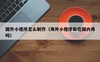 中卫国外小程序怎么制作（海外小程序能在国内用吗）