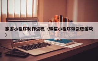 中卫旅游小程序制作蛋糕（微信小程序做蛋糕游戏）
